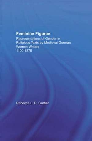 Feminine Figurae: Representations of Gender in Religious Texts by Medieval German Women Writers, 1100-1475 de Rebecca L.R. Garber