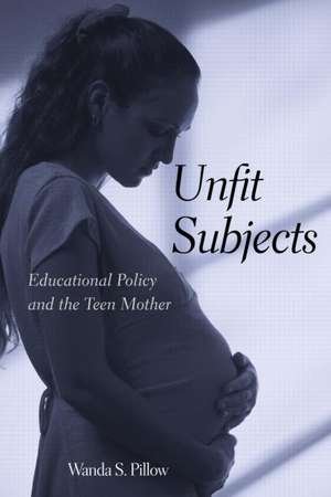 Unfit Subjects: Education Policy and the Teen Mother, 1972-2002 de Wanda S. Pillow