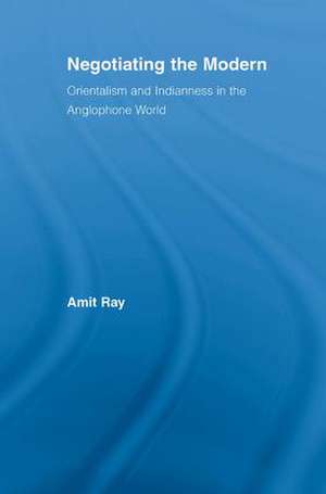 Negotiating the Modern: Orientalism and Indianness in the Anglophone World de Amit Ray