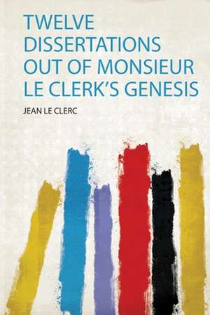 Twelve Dissertations Out of Monsieur Le Clerk's Genesis de Jean Le Clerc