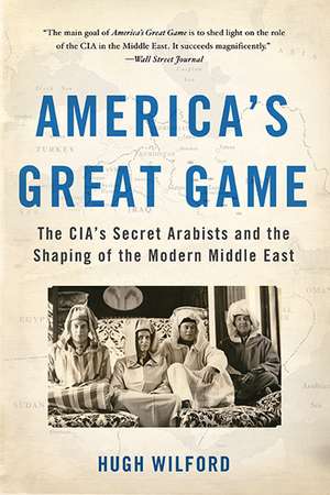 America's Great Game: The CIA's Secret Arabists and the Shaping of the Modern Middle East de Hugh Wilford