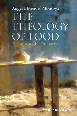 The Theology of Food – Eating and the Eucharist de AF Mendez–Montoya