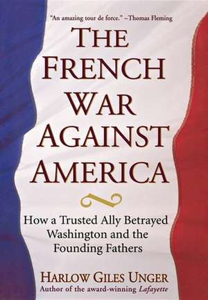 The French War Against America: How a Trusted Ally Betrayed Washington and the Founding Fathers de Harlow Giles Unger