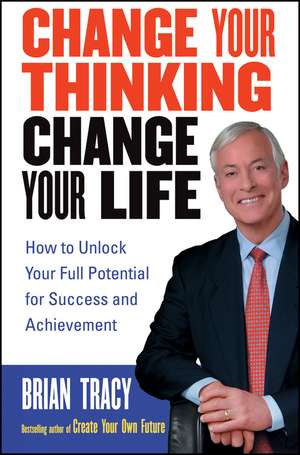 Change Your Thinking, Change Your Life – How To Unlock Your Full Potential for Success and Achievement de B Tracy