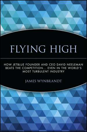 Flying High – How JetBlue Founder and CEO David Neeleman Beats the Competition... Even in the World′s Most Turbulent Industry de J Wynbrandt