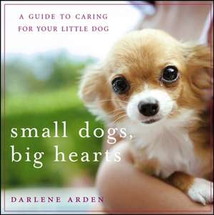 Small Dogs, Big Hearts: A Guide to Caring for Your Little Dog de Darlene Arden