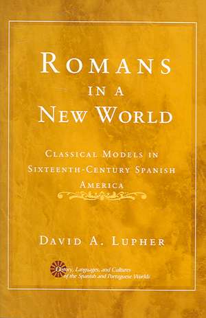 Romans in a New World: Classical Models in Sixteenth-Century Spanish America de David Andrew Lupher