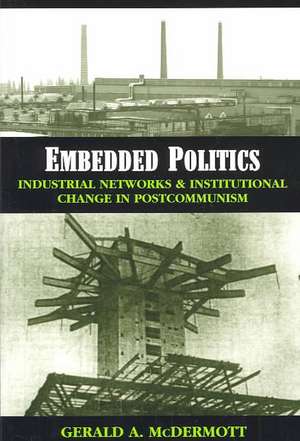 Embedded Politics: Industrial Networks and Institutional Change in Postcommunism de Gerald Andrew McDermott