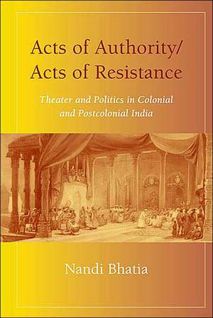 Acts of Authority/Acts of Resistance: Theater and Politics in Colonial and Postcolonial India de Nandi Bhatia