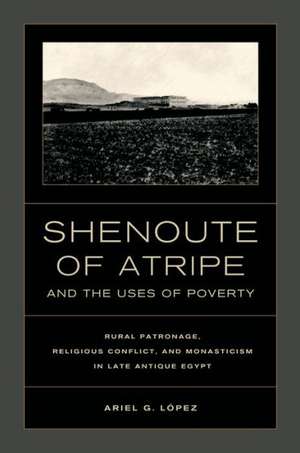 Shenoute of the Atripe and the Uses of Poverty – Rural Patronage, Religious Conflict and Monasticism in Late Antique Egypt de Ariel Lopez