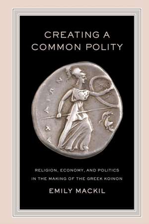 Creating a Common Polity – Religion, Economy, and Politics in the Making of the Greek Koinon de Emily Mackil