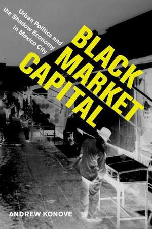 Black Market Capital – Urban Politics and the Shadow Economy in Mexico City de Andrew Konove