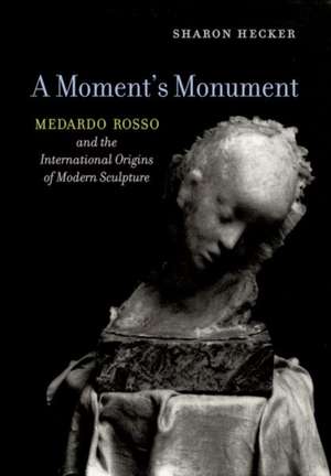 A Moment`s Monument – Medardo Rosso and the International Origins of Modern Sculpture de Sharon Hecker