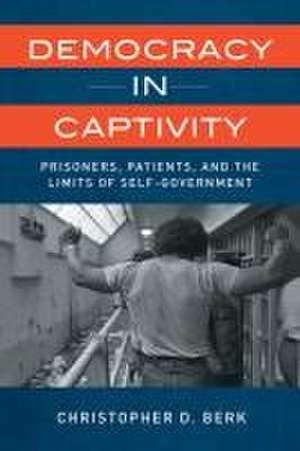 Democracy in Captivity – Prisoners, Patients, and the Limits of Self–Government de Christopher D. Berk