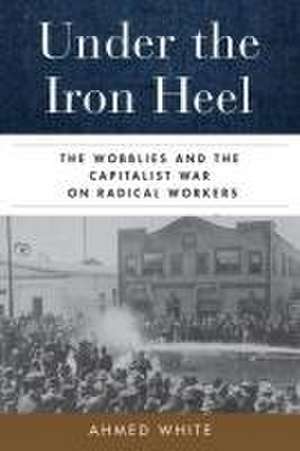 Under the Iron Heel – The Wobblies and the Capitalist War on Radical Workers de Ahmed White