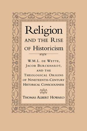 Religion and the Rise of Historicism: W. M. L. de Wette, Jacob Burckhardt, and the Theological Origins of Nineteenth-Century Historical Consciousness de Thomas Albert Howard