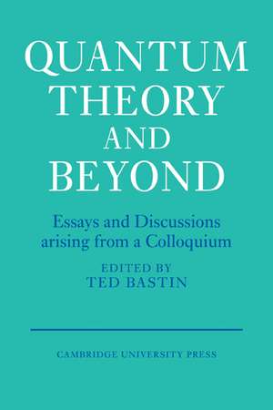 Quantum Theory and Beyond: Essays and Discussions Arising from a Colloquium de Ted Bastin