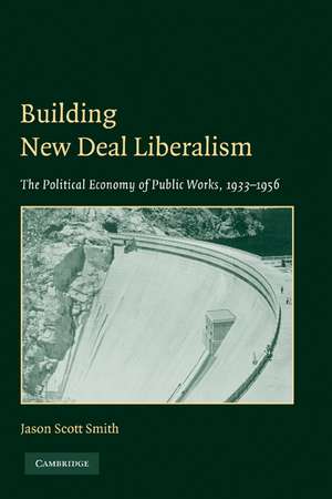 Building New Deal Liberalism: The Political Economy of Public Works, 1933–1956 de Jason Scott Smith