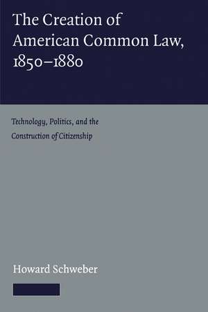 The Creation of American Common Law, 1850–1880: Technology, Politics, and the Construction of Citizenship de Howard Schweber