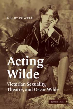 Acting Wilde: Victorian Sexuality, Theatre, and Oscar Wilde de Kerry Powell