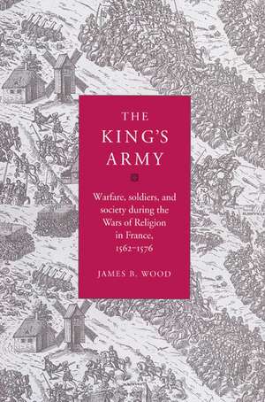 The King's Army: Warfare, Soldiers and Society during the Wars of Religion in France, 1562–76 de James B. Wood