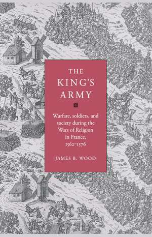 The King's Army: Warfare, Soldiers and Society during the Wars of Religion in France, 1562–76 de James B. Wood