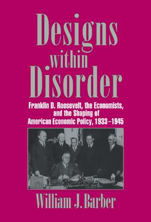 Designs within Disorder: Franklin D. Roosevelt, the Economists, and the Shaping of American Economic Policy, 1933–1945 de William J. Barber