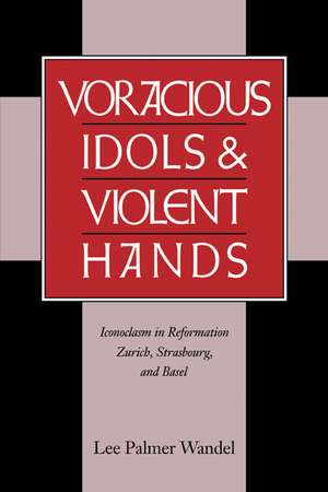 Voracious Idols and Violent Hands: Iconoclasm in Reformation Zurich, Strasbourg, and Basel de Lee Palmer Wandel