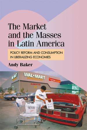 The Market and the Masses in Latin America: Policy Reform and Consumption in Liberalizing Economies de Andy Baker