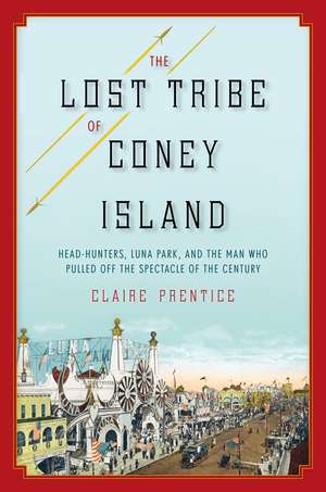 The Lost Tribe of Coney Island: Headhunters, Luna Park, and the Man Who Pulled Off the Spectacle of the Century de Claire Prentice