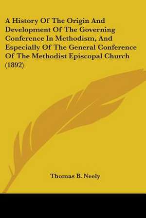 A History Of The Origin And Development Of The Governing Conference In Methodism, And Especially Of The General Conference Of The Methodist Episcopal Church (1892) de Thomas B. Neely