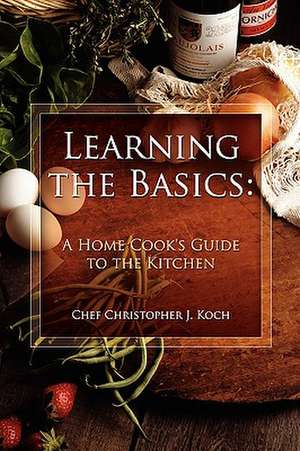 Learning the Basics: A Home Cook's Guide to the Kitchen: A step-by-step guide to learning the basics de Chef Christopher J. Koch