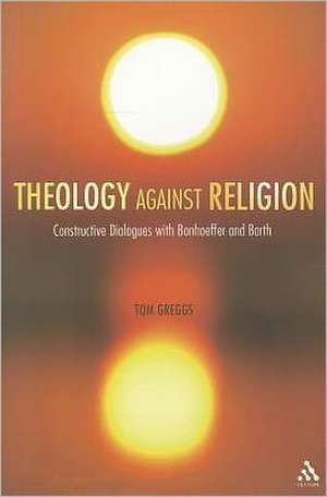 Theology against Religion: Constructive Dialogues with Bonhoeffer and Barth de Dr Tom Greggs