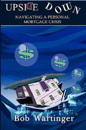 Upside Down-Navigating a Personal Mortgage Crisis de Bob Wartinger