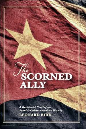 The Scorned Ally: A Revisionist Novel of the Spanish-Cuban-American War de Leonard Bird