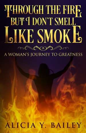 Through The Fire But I Don't Smell Like Smoke: A Woman's Journey To Greatness de Alicia Y. Bailey