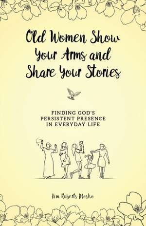 Old Women Show Your Arms and Share Your Stories: Finding God's Persistent Presence in Everyday Life de Kim Roberts Mosko