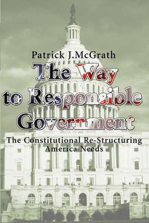 The Way to Responsible Government: The Constitutional Re-Structuring America Needs de Patrick J. Ed. McGrath