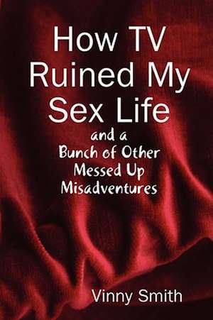 How TV Ruined My Sex Life and a Bunch of Other Messed Up Misadventures de Vinny Smith