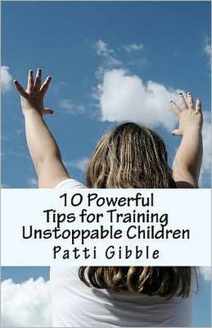 10 Powerful Tips for Training Unstoppable Children: Teaching Children Values and Morals, Teaching Children to Pray, Teaching Children Respect, How to de Patti Gibble