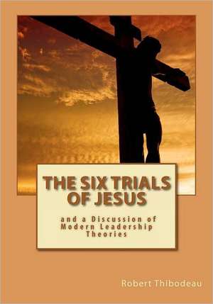 The Six Trials of Jesus: And a Discussion of Modern Leadership Theories de Robert R. Thibodeau