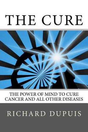 The Cure: The Power of Mind to Cure Cancer and All Other Diseases de Richard Dupuis