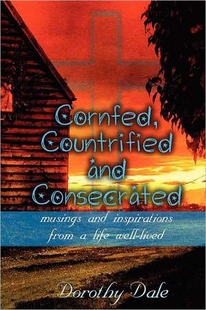 Cornfed, Countrified, and Consecrated: Musings and Inspirations from a Life Well-Lived de Dorothy Dale