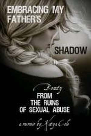 Embracing My Father's Shadow: Beauty from the Ruins of Sexual Abuse de Katya Cole