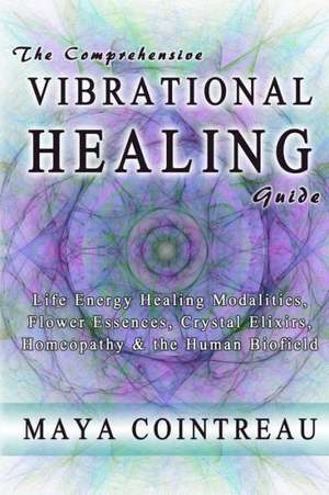 The Comprehensive Vibrational Healing Guide: Life Energy Healing Modalities, Flower Essences, Crystal Elixirs, Homeopathy & the Human Biofield de Maya Cointreau