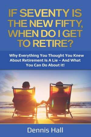 If Seventy Is The New Fifty, When Do I Get To Retire?: Why Everything You Thought You Knew About Retirement Is A Lie - And What You Can Do About It! de Dennis Hall