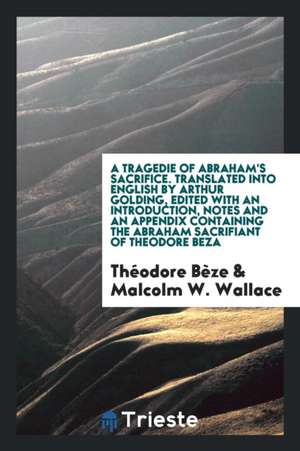 A Tragedie of Abraham's Sacrifice Written in French by Theodore Beza, and Translated Into English by Arthur Golding. Ed., with an Introduction, Notes de Theodore De Beze