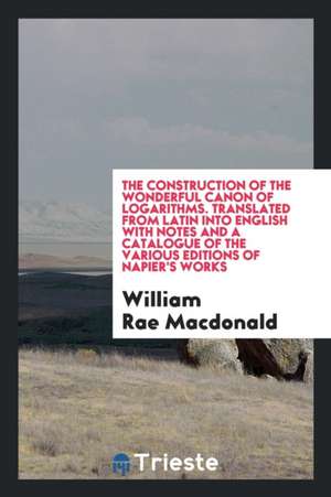 The Construction of the Wonderful Canon of Logarithms. Translated from Latin Into English with Notes and a Catalogue of the Various Editions of Napier de William Rae Macdonald