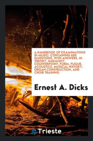 A Handbook of Examinations in Music: Containing 650 Questions, with Answers, in Theory, Harmony, Counterpoint, Form, Fugue, Acoustics, Musical History de Ernest A. Dicks