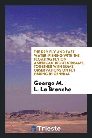 The Dry Fly and Fast Water: Fishing with the Floating Fly on American Trout Streams, Together with Some Observations on Fly Fishing in General de George M. L. La Branche